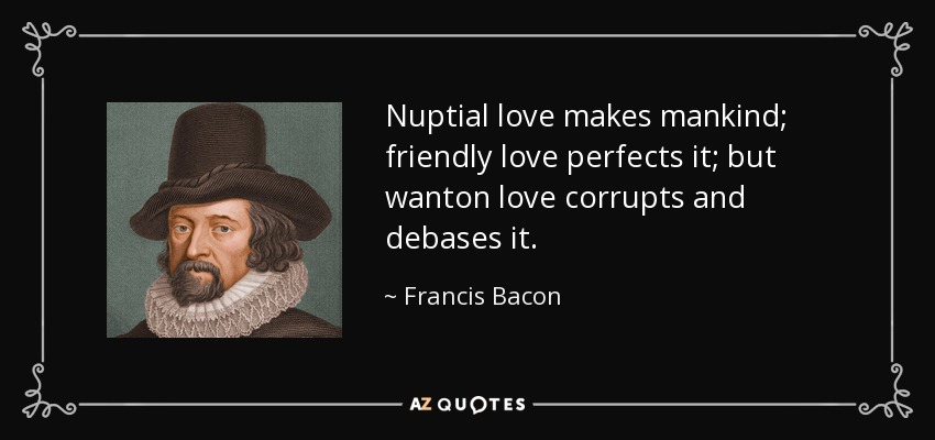 Nuptial love makes mankind; friendly love perfects it; but wanton love corrupts and debases it. - Francis Bacon