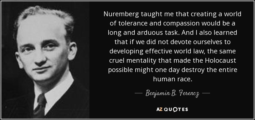 Nuremberg taught me that creating a world of tolerance and compassion would be a long and arduous task. And I also learned that if we did not devote ourselves to developing effective world law, the same cruel mentality that made the Holocaust possible might one day destroy the entire human race. - Benjamin B. Ferencz