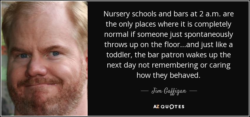 Nursery schools and bars at 2 a.m. are the only places where it is completely normal if someone just spontaneously throws up on the floor...and just like a toddler, the bar patron wakes up the next day not remembering or caring how they behaved. - Jim Gaffigan