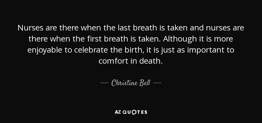 Nurses are there when the last breath is taken and nurses are there when the first breath is taken. Although it is more enjoyable to celebrate the birth, it is just as important to comfort in death. - Christine Bell