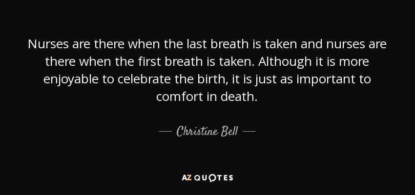 Nurses are there when the last breath is taken and nurses are there when the first breath is taken. Although it is more enjoyable to celebrate the birth, it is just as important to comfort in death. - Christine Bell