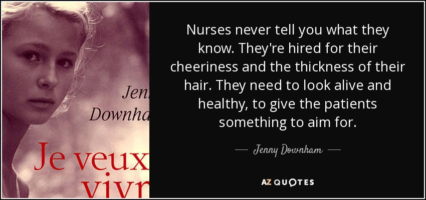 Nurses never tell you what they know. They're hired for their cheeriness and the thickness of their hair. They need to look alive and healthy, to give the patients something to aim for. - Jenny Downham