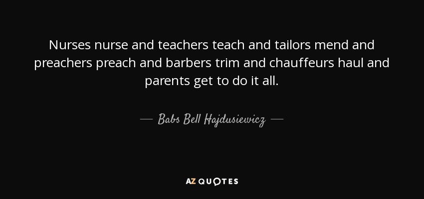 Nurses nurse and teachers teach and tailors mend and preachers preach and barbers trim and chauffeurs haul and parents get to do it all. - Babs Bell Hajdusiewicz