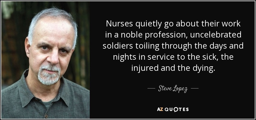 Nurses quietly go about their work in a noble profession, uncelebrated soldiers toiling through the days and nights in service to the sick, the injured and the dying. - Steve Lopez