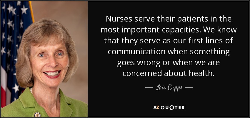 Nurses serve their patients in the most important capacities. We know that they serve as our first lines of communication when something goes wrong or when we are concerned about health. - Lois Capps