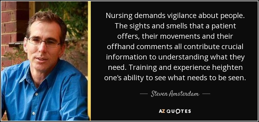 Nursing demands vigilance about people. The sights and smells that a patient offers, their movements and their offhand comments all contribute crucial information to understanding what they need. Training and experience heighten one's ability to see what needs to be seen. - Steven Amsterdam