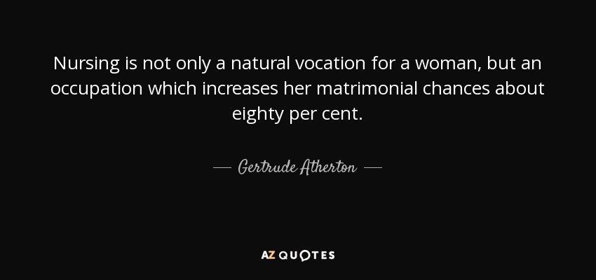 Nursing is not only a natural vocation for a woman, but an occupation which increases her matrimonial chances about eighty per cent. - Gertrude Atherton