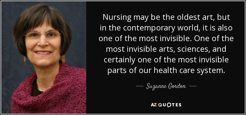 Nursing may be the oldest art, but in the contemporary world, it is also one of the most invisible. One of the most invisible arts, sciences, and certainly one of the most invisible parts of our health care system. - Suzanne Gordon
