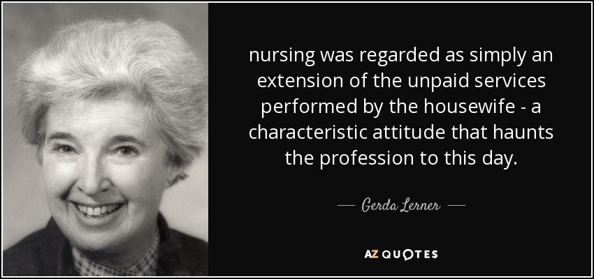 nursing was regarded as simply an extension of the unpaid services performed by the housewife - a characteristic attitude that haunts the profession to this day. - Gerda Lerner