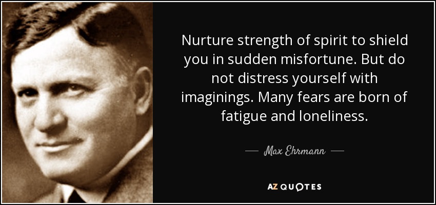 Nurture strength of spirit to shield you in sudden misfortune. But do not distress yourself with imaginings. Many fears are born of fatigue and loneliness. - Max Ehrmann