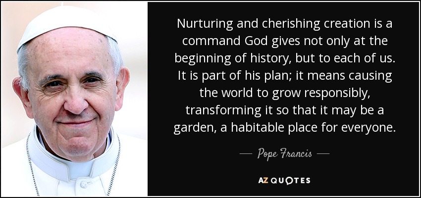 Nurturing and cherishing creation is a command God gives not only at the beginning of history, but to each of us. It is part of his plan; it means causing the world to grow responsibly, transforming it so that it may be a garden, a habitable place for everyone. - Pope Francis