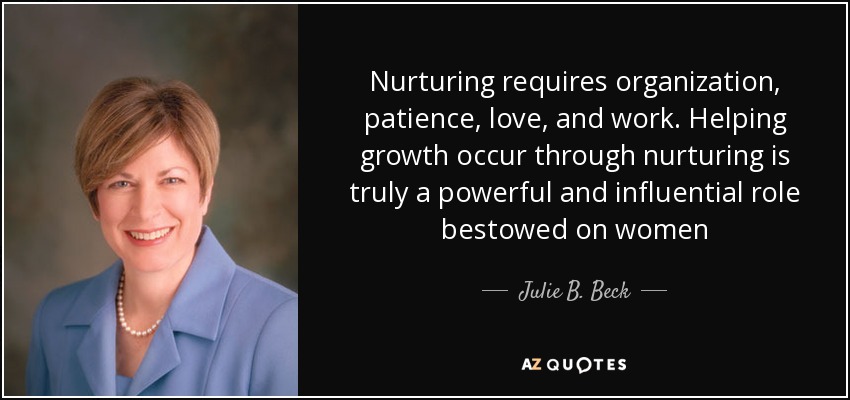Nurturing requires organization, patience, love, and work. Helping growth occur through nurturing is truly a powerful and influential role bestowed on women - Julie B. Beck