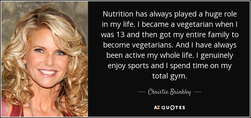 Nutrition has always played a huge role in my life. I became a vegetarian when I was 13 and then got my entire family to become vegetarians. And I have always been active my whole life. I genuinely enjoy sports and I spend time on my total gym. - Christie Brinkley