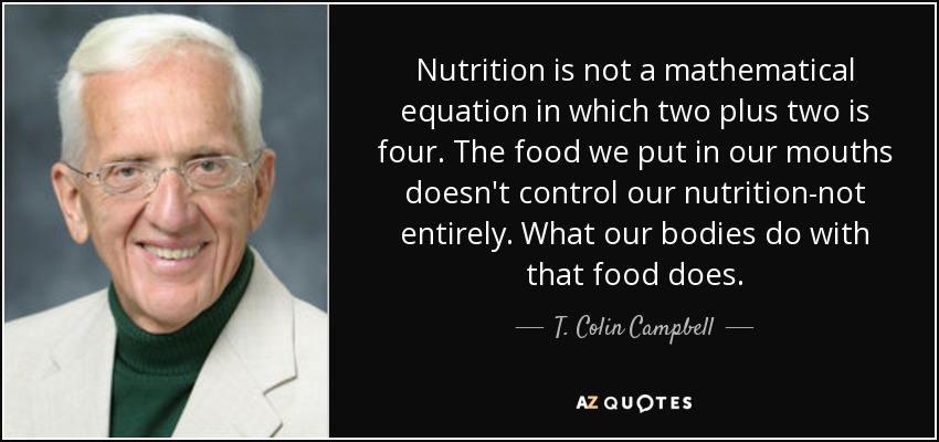 Nutrition is not a mathematical equation in which two plus two is four. The food we put in our mouths doesn't control our nutrition-not entirely. What our bodies do with that food does. - T. Colin Campbell