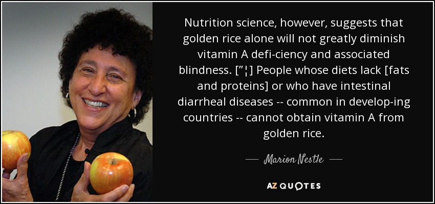 Nutrition science, however, suggests that golden rice alone will not greatly diminish vitamin A defi-ciency and associated blindness. [”¦] People whose diets lack [fats and proteins] or who have intestinal diarrheal diseases -- common in develop-ing countries -- cannot obtain vitamin A from golden rice. - Marion Nestle