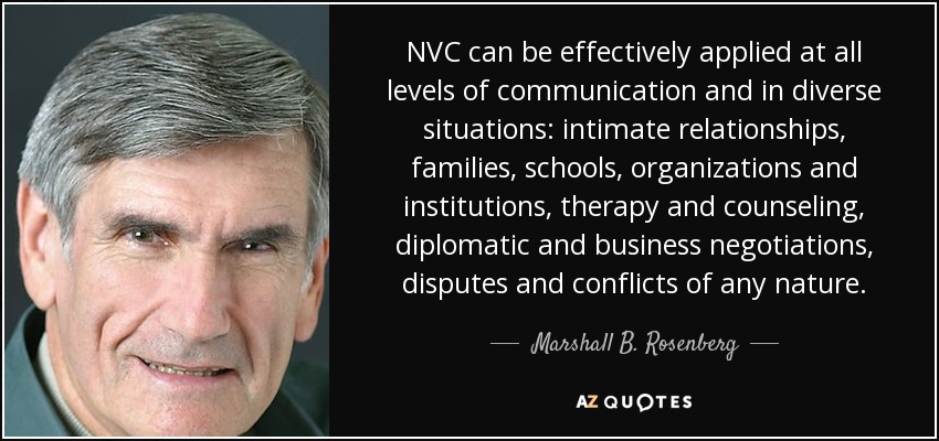 NVC can be effectively applied at all levels of communication and in diverse situations: intimate relationships, families, schools, organizations and institutions, therapy and counseling, diplomatic and business negotiations, disputes and conflicts of any nature. - Marshall B. Rosenberg