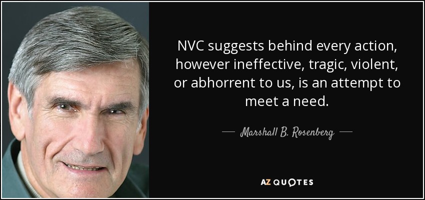 NVC suggests behind every action, however ineffective, tragic, violent, or abhorrent to us, is an attempt to meet a need. - Marshall B. Rosenberg