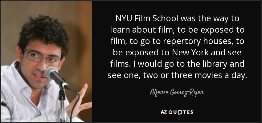 NYU Film School was the way to learn about film, to be exposed to film, to go to repertory houses, to be exposed to New York and see films. I would go to the library and see one, two or three movies a day. - Alfonso Gomez-Rejon