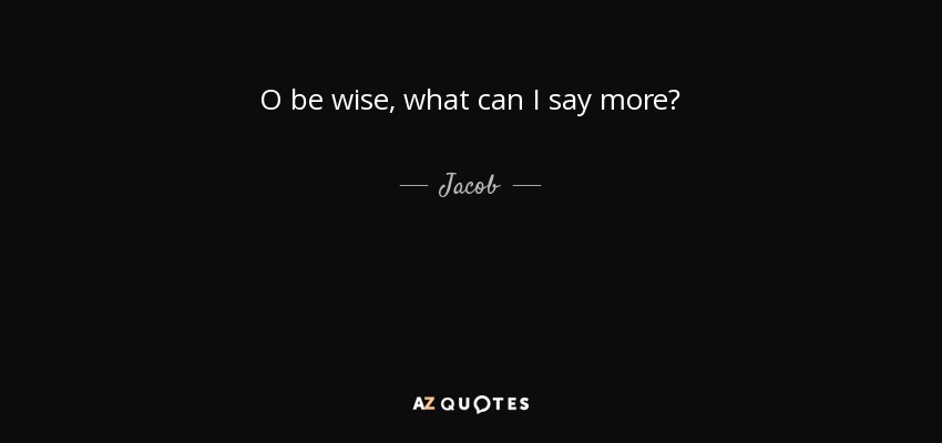O be wise, what can I say more? - Jacob
