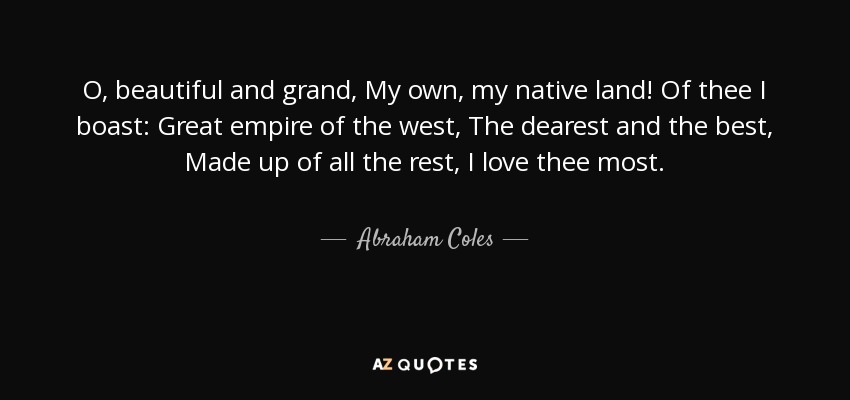 O, beautiful and grand, My own, my native land! Of thee I boast: Great empire of the west, The dearest and the best, Made up of all the rest, I love thee most. - Abraham Coles