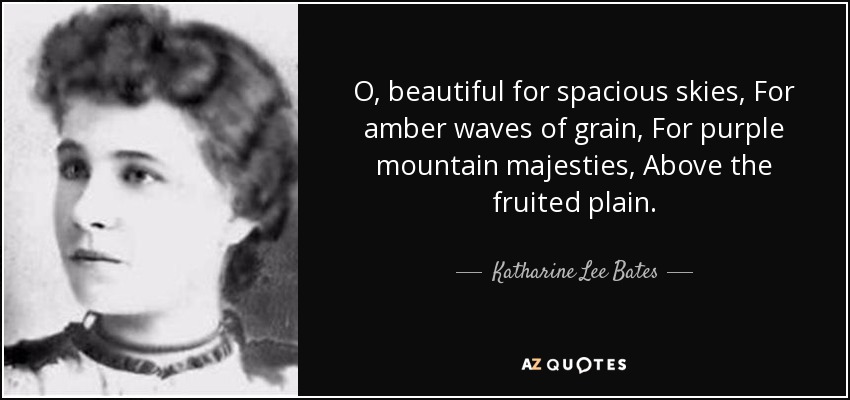O, beautiful for spacious skies, For amber waves of grain, For purple mountain majesties, Above the fruited plain. - Katharine Lee Bates