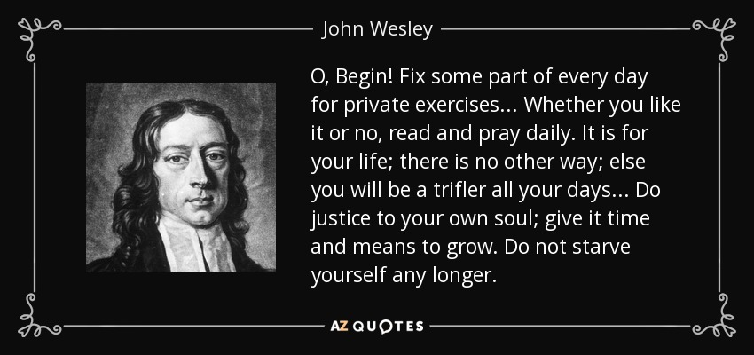O, Begin! Fix some part of every day for private exercises... Whether you like it or no, read and pray daily. It is for your life; there is no other way; else you will be a trifler all your days... Do justice to your own soul; give it time and means to grow. Do not starve yourself any longer. - John Wesley