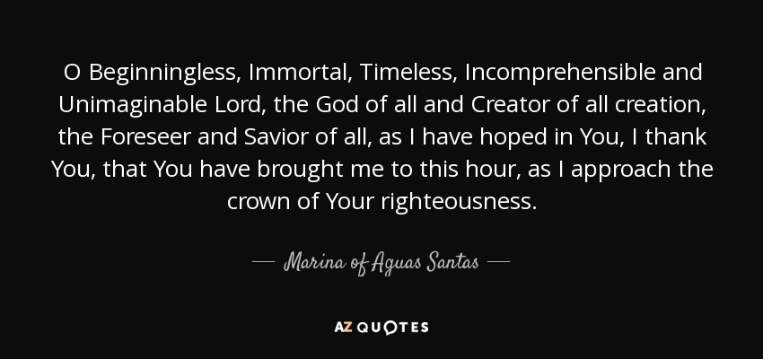 O Beginningless, Immortal, Timeless, Incomprehensible and Unimaginable Lord, the God of all and Creator of all creation, the Foreseer and Savior of all, as I have hoped in You, I thank You, that You have brought me to this hour, as I approach the crown of Your righteousness. - Marina of Aguas Santas