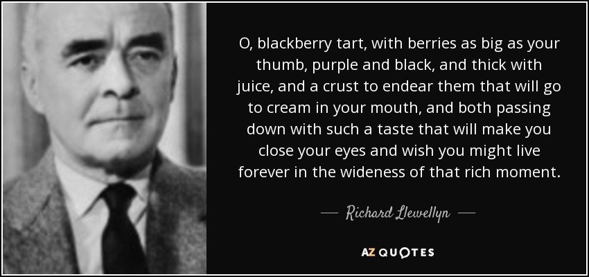 O, blackberry tart, with berries as big as your thumb, purple and black, and thick with juice, and a crust to endear them that will go to cream in your mouth, and both passing down with such a taste that will make you close your eyes and wish you might live forever in the wideness of that rich moment. - Richard Llewellyn
