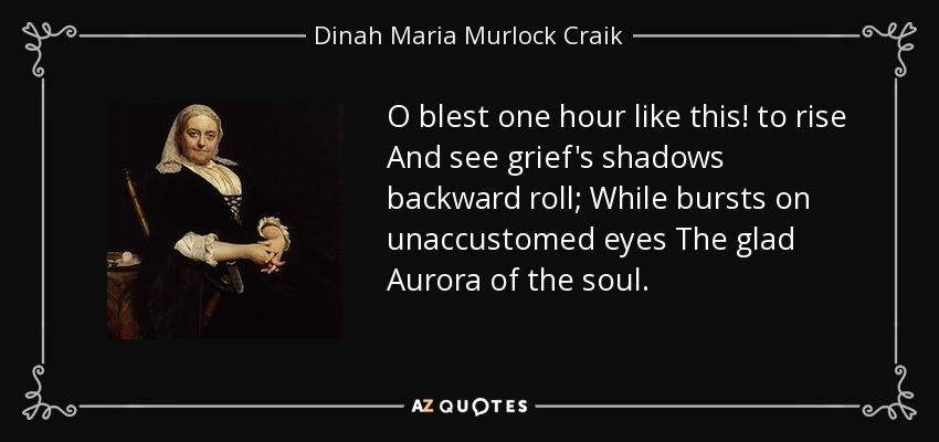 O blest one hour like this! to rise And see grief's shadows backward roll; While bursts on unaccustomed eyes The glad Aurora of the soul. - Dinah Maria Murlock Craik