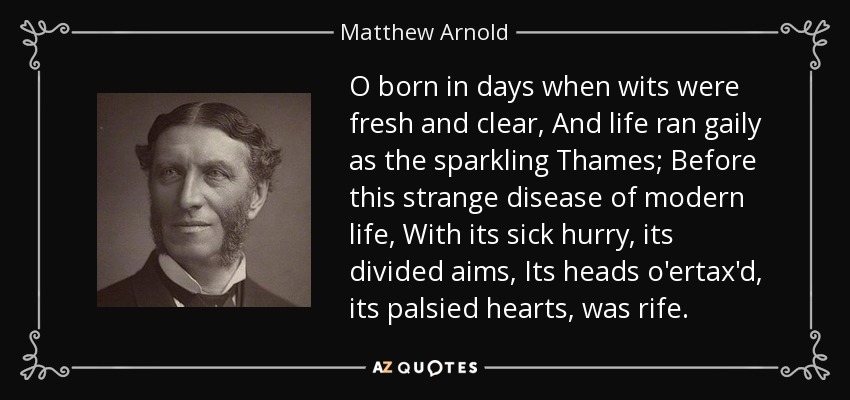 O born in days when wits were fresh and clear, And life ran gaily as the sparkling Thames; Before this strange disease of modern life, With its sick hurry, its divided aims, Its heads o'ertax'd, its palsied hearts, was rife. - Matthew Arnold