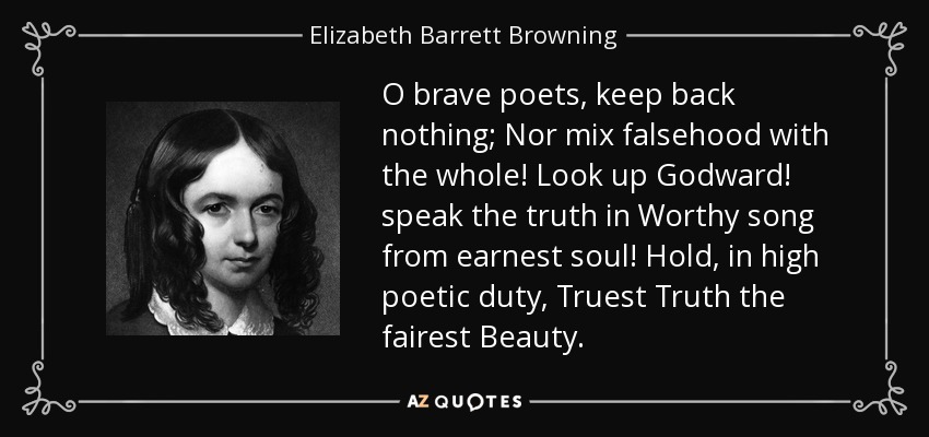 O brave poets, keep back nothing; Nor mix falsehood with the whole! Look up Godward! speak the truth in Worthy song from earnest soul! Hold, in high poetic duty, Truest Truth the fairest Beauty. - Elizabeth Barrett Browning