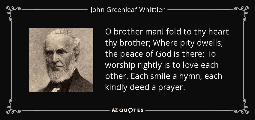 O brother man! fold to thy heart thy brother; Where pity dwells, the peace of God is there; To worship rightly is to love each other, Each smile a hymn, each kindly deed a prayer. - John Greenleaf Whittier