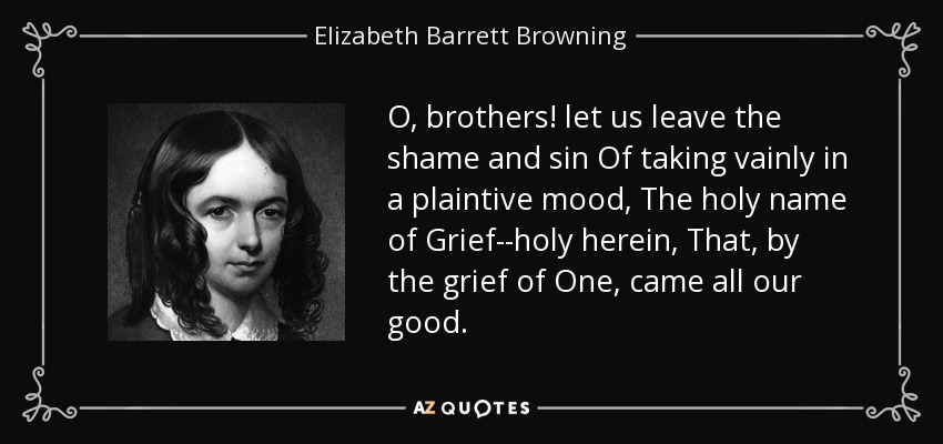 O, brothers! let us leave the shame and sin Of taking vainly in a plaintive mood, The holy name of Grief--holy herein, That, by the grief of One, came all our good. - Elizabeth Barrett Browning