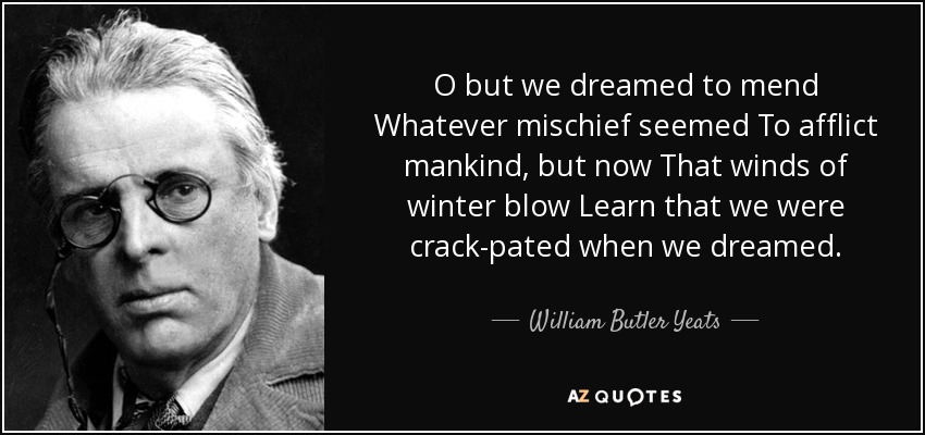 O but we dreamed to mend Whatever mischief seemed To afflict mankind, but now That winds of winter blow Learn that we were crack-pated when we dreamed. - William Butler Yeats