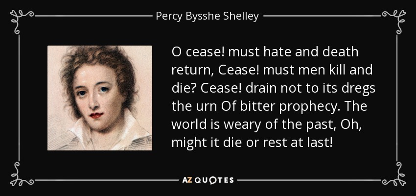 O cease! must hate and death return, Cease! must men kill and die? Cease! drain not to its dregs the urn Of bitter prophecy. The world is weary of the past, Oh, might it die or rest at last! - Percy Bysshe Shelley