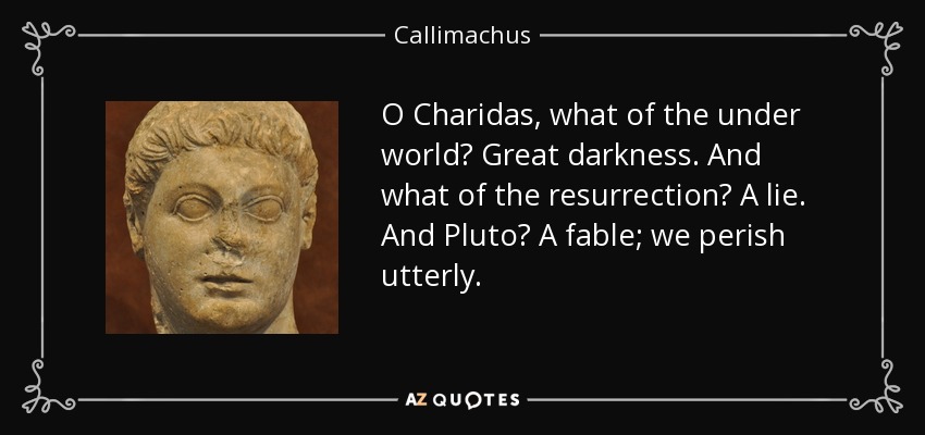 O Charidas, what of the under world? Great darkness. And what of the resurrection? A lie. And Pluto? A fable; we perish utterly. - Callimachus