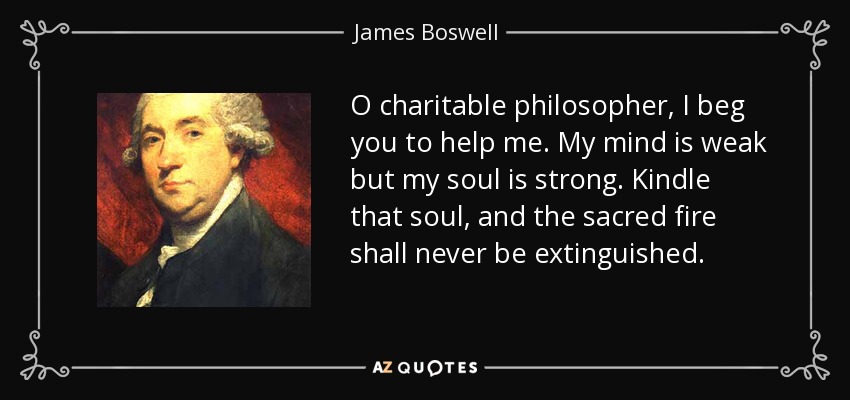 O charitable philosopher, I beg you to help me. My mind is weak but my soul is strong. Kindle that soul, and the sacred fire shall never be extinguished. - James Boswell