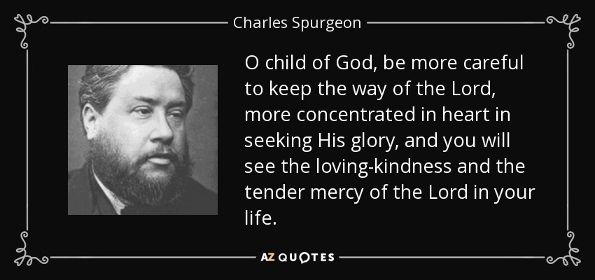 O child of God, be more careful to keep the way of the Lord, more concentrated in heart in seeking His glory, and you will see the loving-kindness and the tender mercy of the Lord in your life. - Charles Spurgeon