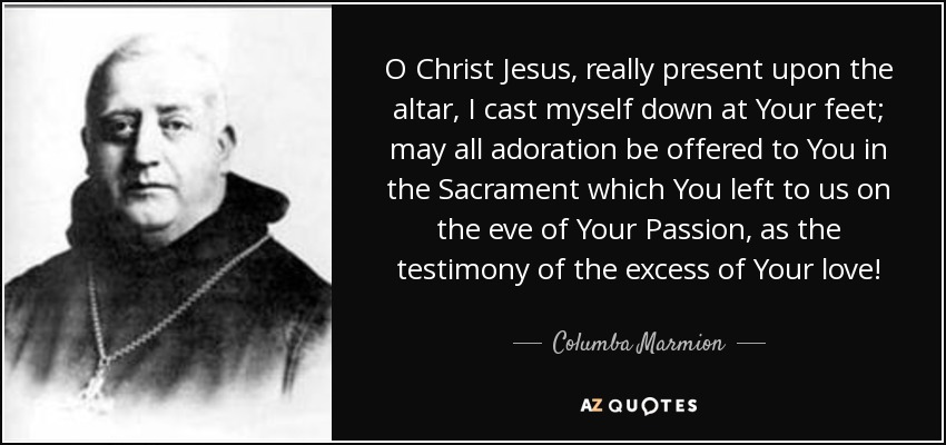 O Christ Jesus, really present upon the altar, I cast myself down at Your feet; may all adoration be offered to You in the Sacrament which You left to us on the eve of Your Passion, as the testimony of the excess of Your love! - Columba Marmion