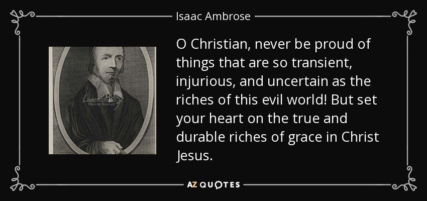 O Christian, never be proud of things that are so transient, injurious, and uncertain as the riches of this evil world! But set your heart on the true and durable riches of grace in Christ Jesus. - Isaac Ambrose