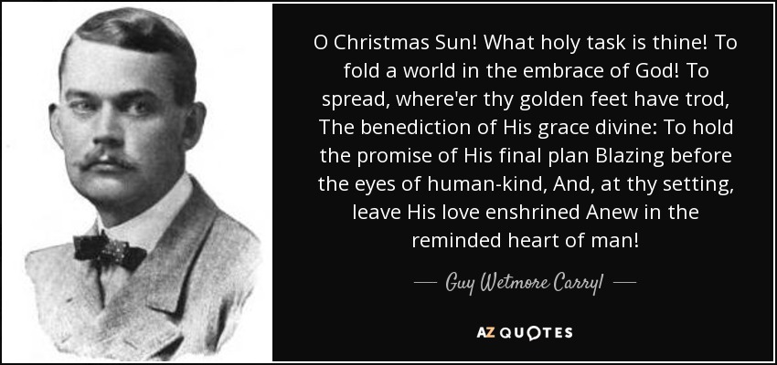 O Christmas Sun! What holy task is thine! To fold a world in the embrace of God! To spread, where'er thy golden feet have trod, The benediction of His grace divine: To hold the promise of His final plan Blazing before the eyes of human-kind, And, at thy setting, leave His love enshrined Anew in the reminded heart of man! - Guy Wetmore Carryl