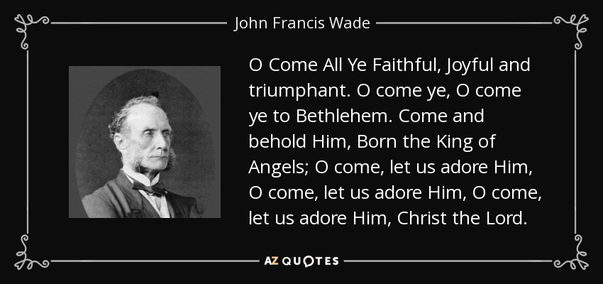O Come All Ye Faithful, Joyful and triumphant. O come ye, O come ye to Bethlehem. Come and behold Him, Born the King of Angels; O come, let us adore Him, O come, let us adore Him, O come, let us adore Him, Christ the Lord. - John Francis Wade