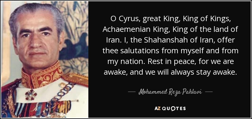 O Cyrus , great King, King of Kings, Achaemenian King, King of the land of Iran. I, the Shahanshah of Iran, offer thee salutations from myself and from my nation. Rest in peace, for we are awake, and we will always stay awake. - Mohammed Reza Pahlavi