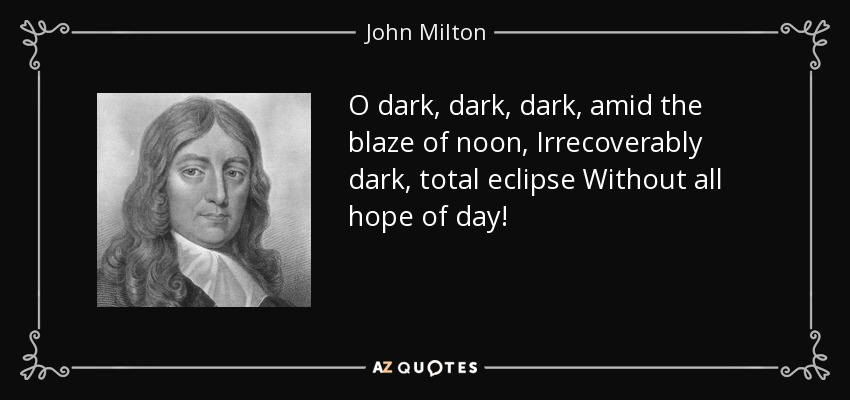 O dark, dark, dark, amid the blaze of noon, Irrecoverably dark, total eclipse Without all hope of day! - John Milton