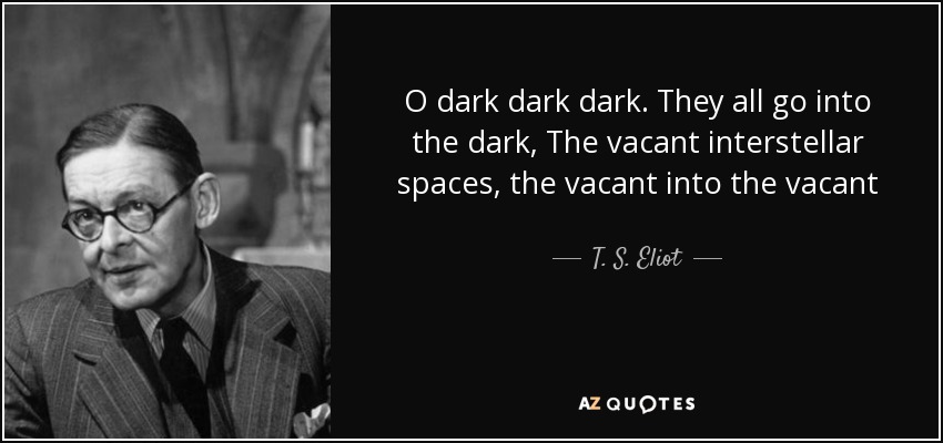 O dark dark dark. They all go into the dark, The vacant interstellar spaces, the vacant into the vacant - T. S. Eliot