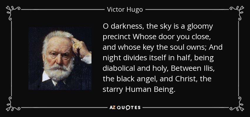 O darkness, the sky is a gloomy precinct Whose door you close, and whose key the soul owns; And night divides itself in half, being diabolical and holy, Between Ilis, the black angel, and Christ, the starry Human Being. - Victor Hugo