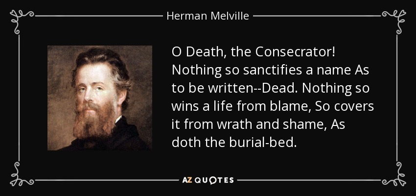 O Death, the Consecrator! Nothing so sanctifies a name As to be written--Dead. Nothing so wins a life from blame, So covers it from wrath and shame, As doth the burial-bed. - Herman Melville