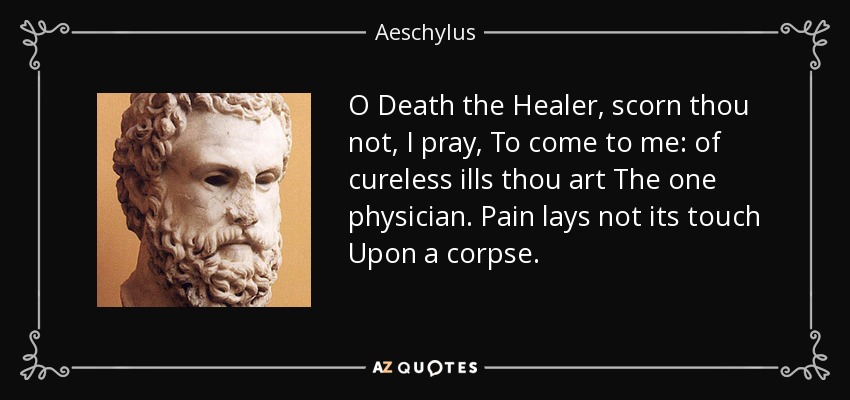 O Death the Healer, scorn thou not, I pray, To come to me: of cureless ills thou art The one physician. Pain lays not its touch Upon a corpse. - Aeschylus