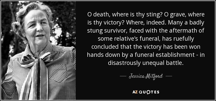 O death, where is thy sting? O grave, where is thy victory? Where, indeed. Many a badly stung survivor, faced with the aftermath of some relative's funeral, has ruefully concluded that the victory has been won hands down by a funeral establishment - in disastrously unequal battle. - Jessica Mitford