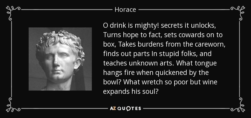 O drink is mighty! secrets it unlocks, Turns hope to fact, sets cowards on to box, Takes burdens from the careworn, finds out parts In stupid folks, and teaches unknown arts. What tongue hangs fire when quickened by the bowl? What wretch so poor but wine expands his soul? - Horace